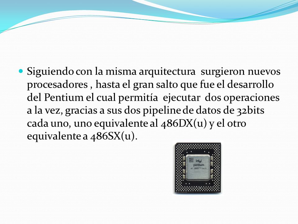 Siguiendo con la misma arquitectura surgieron nuevos procesadores , hasta el gran salto que fue el desarrollo del Pentium el cual permitía ejecutar dos operaciones a la vez, gracias a sus dos pipeline de datos de 32bits cada uno, uno equivalente al 486DX(u) y el otro equivalente a 486SX(u).