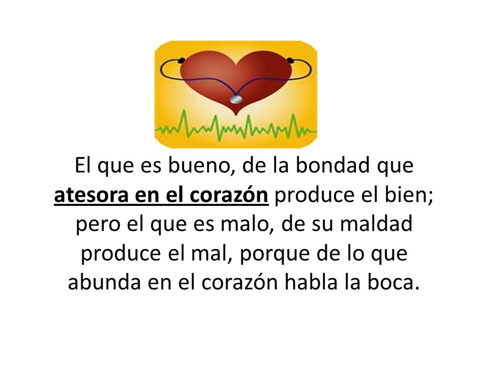 El que es bueno, de la bondad que atesora en el corazón produce el bien; pero el que es malo, de su maldad produce el mal, porque de lo que abunda en el corazón habla la boca.