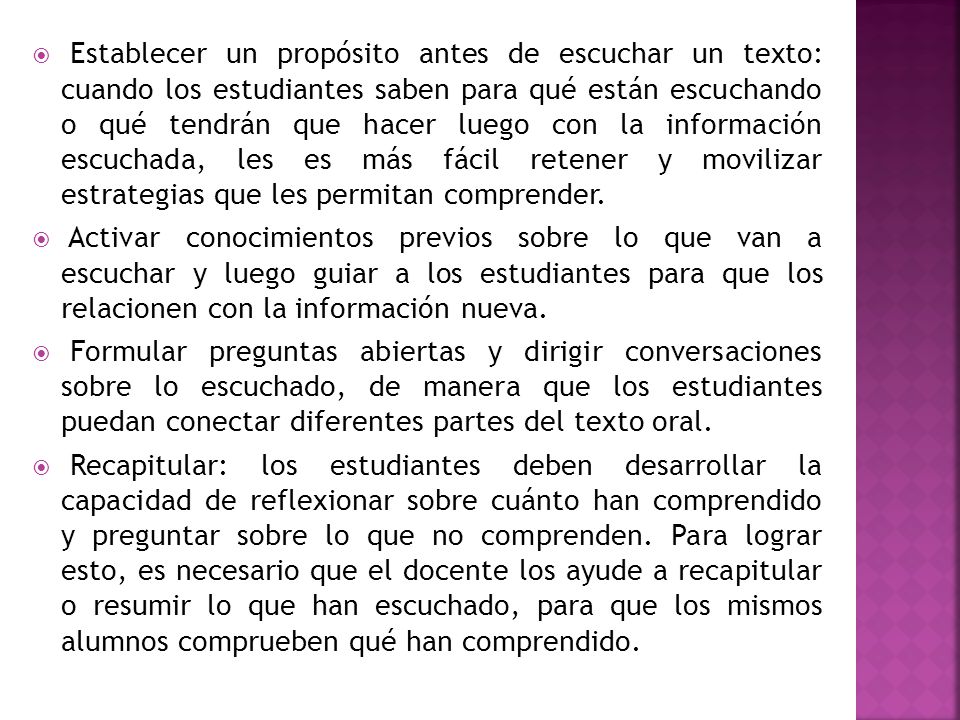 Establecer un propósito antes de escuchar un texto: cuando los estudiantes saben para qué están escuchando o qué tendrán que hacer luego con la información escuchada, les es más fácil retener y movilizar estrategias que les permitan comprender.