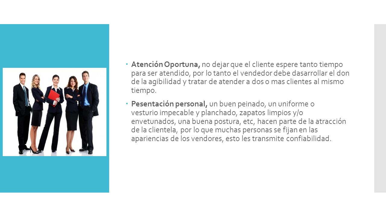 Atención Oportuna, no dejar que el cliente espere tanto tiempo para ser atendido, por lo tanto el vendedor debe dasarrollar el don de la agibilidad y tratar de atender a dos o mas clientes al mismo tiempo.