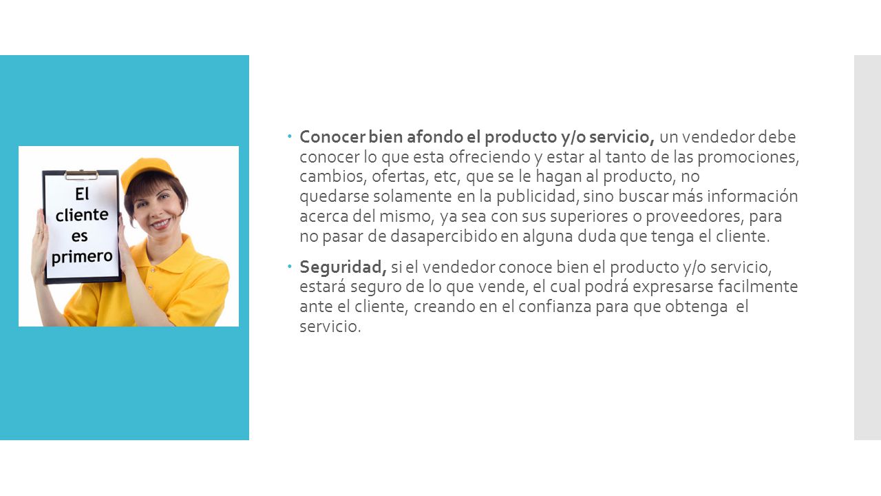 Conocer bien afondo el producto y/o servicio, un vendedor debe conocer lo que esta ofreciendo y estar al tanto de las promociones, cambios, ofertas, etc, que se le hagan al producto, no quedarse solamente en la publicidad, sino buscar más información acerca del mismo, ya sea con sus superiores o proveedores, para no pasar de dasapercibido en alguna duda que tenga el cliente.