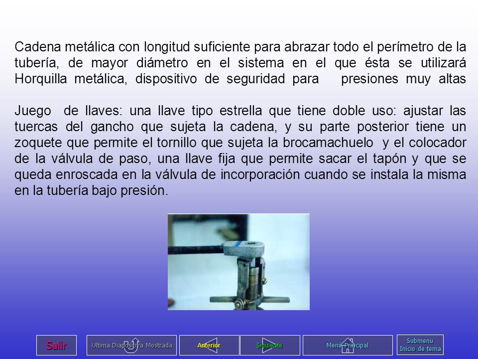 Cadena metálica con longitud suficiente para abrazar todo el perímetro de la tubería, de mayor diámetro en el sistema en el que ésta se utilizará Horquilla metálica, dispositivo de seguridad para presiones muy altas Juego de llaves: una llave tipo estrella que tiene doble uso: ajustar las tuercas del gancho que sujeta la cadena, y su parte posterior tiene un zoquete que permite el tornillo que sujeta la brocamachuelo y el colocador de la válvula de paso, una llave fija que permite sacar el tapón y que se queda enroscada en la válvula de incorporación cuando se instala la misma en la tubería bajo presión.