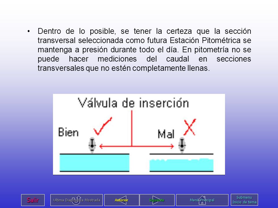 Dentro de lo posible, se tener la certeza que la sección transversal seleccionada como futura Estación Pitométrica se mantenga a presión durante todo el día. En pitometría no se puede hacer mediciones del caudal en secciones transversales que no estén completamente llenas.