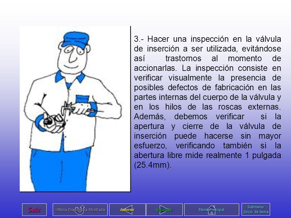 3.- Hacer una inspección en la válvula de inserción a ser utilizada, evitándose así trastornos al momento de accionarlas. La inspección consiste en verificar visualmente la presencia de posibles defectos de fabricación en las partes internas del cuerpo de la válvula y en los hilos de las roscas externas. Además, debemos verificar si la apertura y cierre de la válvula de inserción puede hacerse sin mayor esfuerzo, verificando también si la abertura libre mide realmente 1 pulgada (25.4mm).
