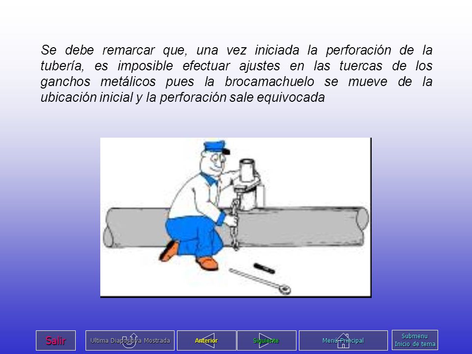 Se debe remarcar que, una vez iniciada la perforación de la tubería, es imposible efectuar ajustes en las tuercas de los ganchos metálicos pues la brocamachuelo se mueve de la ubicación inicial y la perforación sale equivocada