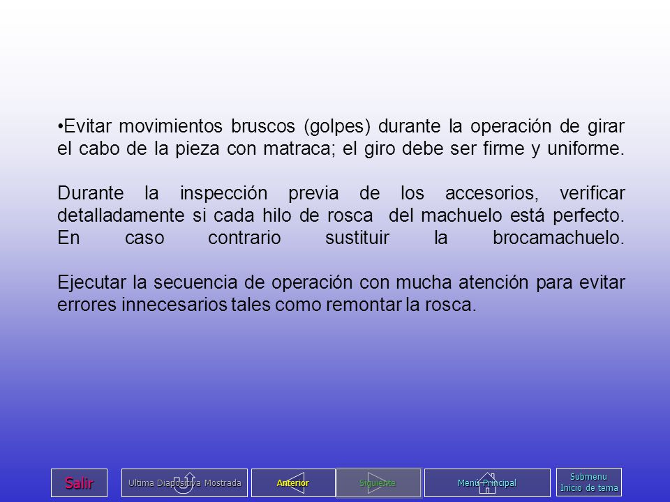 Evitar movimientos bruscos (golpes) durante la operación de girar el cabo de la pieza con matraca; el giro debe ser firme y uniforme. Durante la inspección previa de los accesorios, verificar detalladamente si cada hilo de rosca del machuelo está perfecto. En caso contrario sustituir la brocamachuelo. Ejecutar la secuencia de operación con mucha atención para evitar errores innecesarios tales como remontar la rosca.