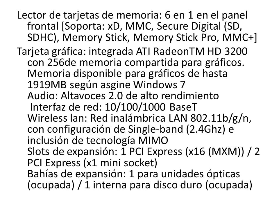 Lector de tarjetas de memoria: 6 en 1 en el panel frontal [Soporta: xD, MMC, Secure Digital (SD, SDHC), Memory Stick, Memory Stick Pro, MMC+] Tarjeta gráfica: integrada ATI RadeonTM HD 3200 con 256de memoria compartida para gráficos.
