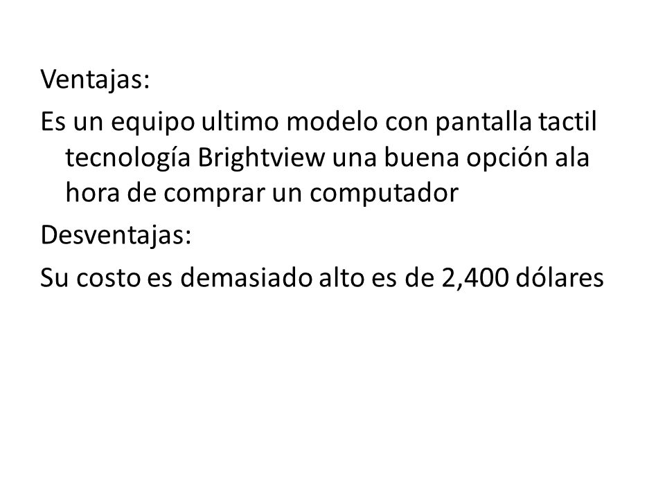 Ventajas: Es un equipo ultimo modelo con pantalla tactil tecnología Brightview una buena opción ala hora de comprar un computador Desventajas: Su costo es demasiado alto es de 2,400 dólares