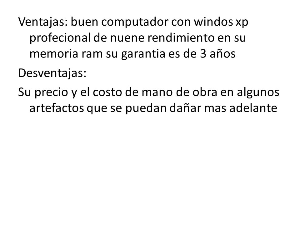 Ventajas: buen computador con windos xp profecional de nuene rendimiento en su memoria ram su garantia es de 3 años Desventajas: Su precio y el costo de mano de obra en algunos artefactos que se puedan dañar mas adelante