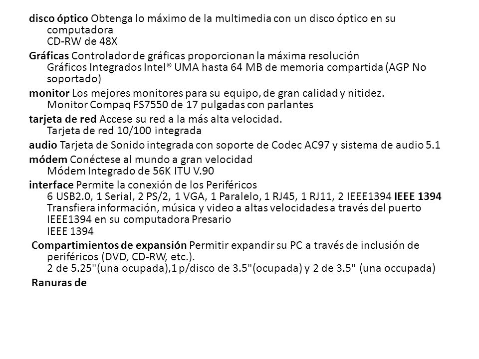 disco óptico Obtenga lo máximo de la multimedia con un disco óptico en su computadora CD-RW de 48X Gráficas Controlador de gráficas proporcionan la máxima resolución Gráficos Integrados Intel® UMA hasta 64 MB de memoria compartida (AGP No soportado) monitor Los mejores monitores para su equipo, de gran calidad y nitidez.