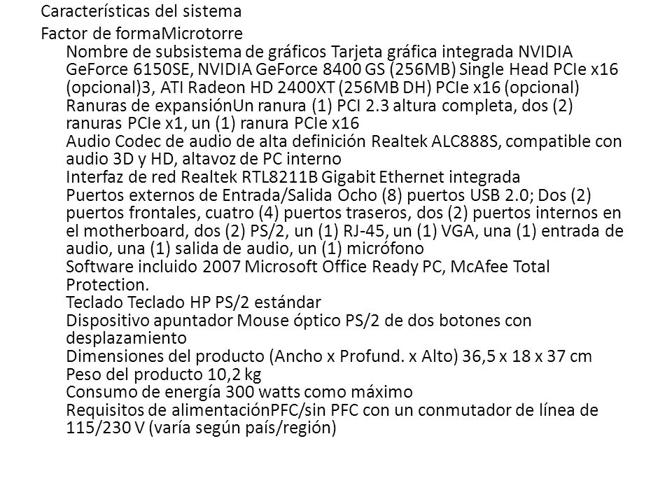 Características del sistema Factor de formaMicrotorre Nombre de subsistema de gráficos Tarjeta gráfica integrada NVIDIA GeForce 6150SE, NVIDIA GeForce 8400 GS (256MB) Single Head PCIe x16 (opcional)3, ATI Radeon HD 2400XT (256MB DH) PCIe x16 (opcional) Ranuras de expansiónUn ranura (1) PCI 2.3 altura completa, dos (2) ranuras PCIe x1, un (1) ranura PCIe x16 Audio Codec de audio de alta definición Realtek ALC888S, compatible con audio 3D y HD, altavoz de PC interno Interfaz de red Realtek RTL8211B Gigabit Ethernet integrada Puertos externos de Entrada/Salida Ocho (8) puertos USB 2.0; Dos (2) puertos frontales, cuatro (4) puertos traseros, dos (2) puertos internos en el motherboard, dos (2) PS/2, un (1) RJ-45, un (1) VGA, una (1) entrada de audio, una (1) salida de audio, un (1) micrófono Software incluido 2007 Microsoft Office Ready PC, McAfee Total Protection.