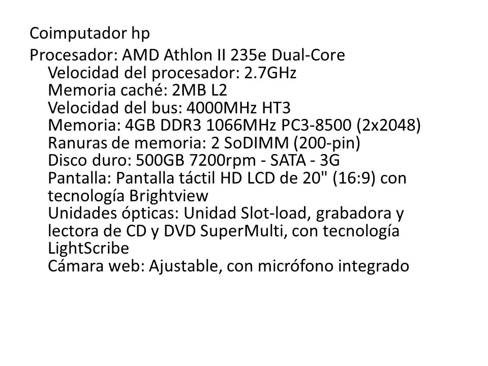 Coimputador hp Procesador: AMD Athlon II 235e Dual-Core Velocidad del procesador: 2.7GHz Memoria caché: 2MB L2 Velocidad del bus: 4000MHz HT3 Memoria: 4GB DDR3 1066MHz PC (2x2048) Ranuras de memoria: 2 SoDIMM (200-pin) Disco duro: 500GB 7200rpm - SATA - 3G Pantalla: Pantalla táctil HD LCD de 20 (16:9) con tecnología Brightview Unidades ópticas: Unidad Slot-load, grabadora y lectora de CD y DVD SuperMulti, con tecnología LightScribe Cámara web: Ajustable, con micrófono integrado