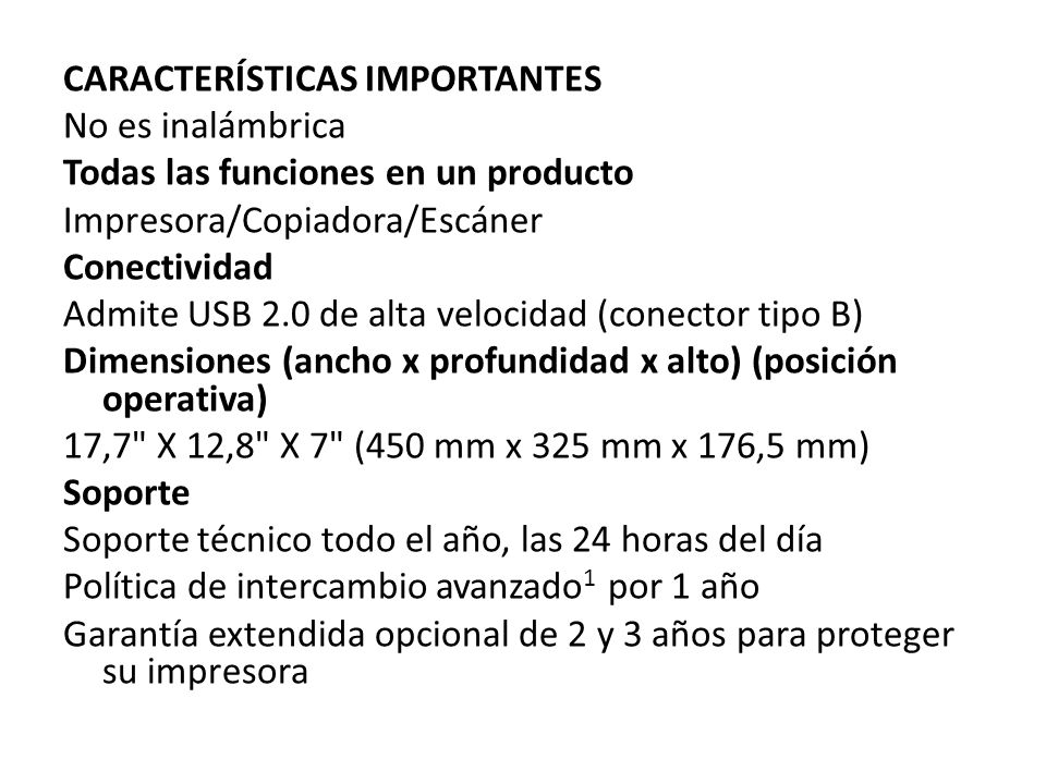 CARACTERÍSTICAS IMPORTANTES No es inalámbrica Todas las funciones en un producto Impresora/Copiadora/Escáner Conectividad Admite USB 2.0 de alta velocidad (conector tipo B) Dimensiones (ancho x profundidad x alto) (posición operativa) 17,7 X 12,8 X 7 (450 mm x 325 mm x 176,5 mm) Soporte Soporte técnico todo el año, las 24 horas del día Política de intercambio avanzado1 por 1 año Garantía extendida opcional de 2 y 3 años para proteger su impresora