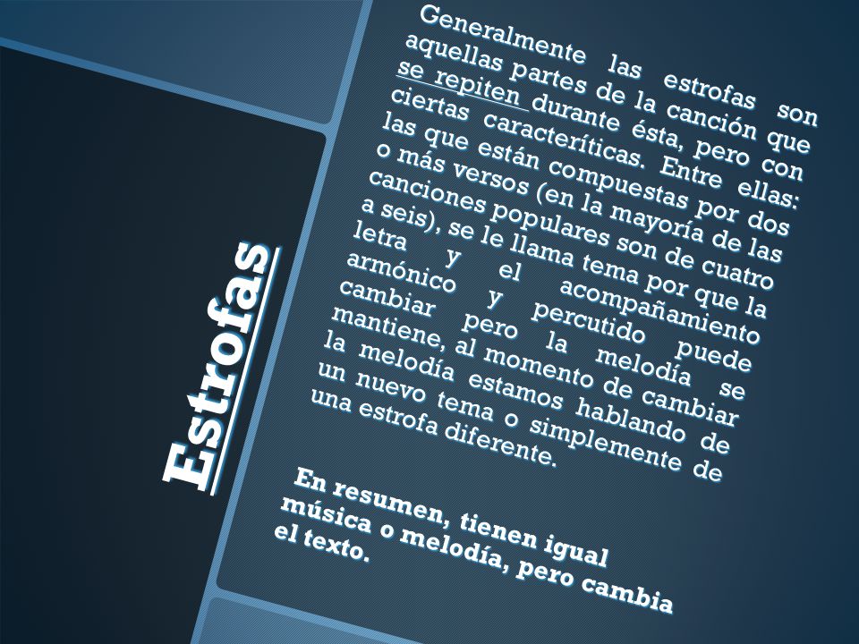 Generalmente las estrofas son aquellas partes de la canción que se repiten durante ésta, pero con ciertas caracteríticas. Entre ellas: las que están compuestas por dos o más versos (en la mayoría de las canciones populares son de cuatro a seis), se le llama tema por que la letra y el acompañamiento armónico y percutido puede cambiar pero la melodía se mantiene, al momento de cambiar la melodía estamos hablando de un nuevo tema o simplemente de una estrofa diferente. En resumen, tienen igual música o melodía, pero cambia el texto.