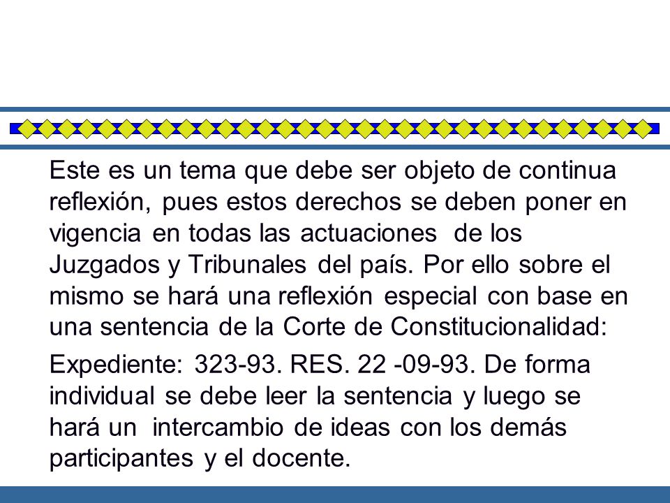Este es un tema que debe ser objeto de continua reflexión, pues estos derechos se deben poner en vigencia en todas las actuaciones de los Juzgados y Tribunales del país. Por ello sobre el mismo se hará una reflexión especial con base en una sentencia de la Corte de Constitucionalidad: