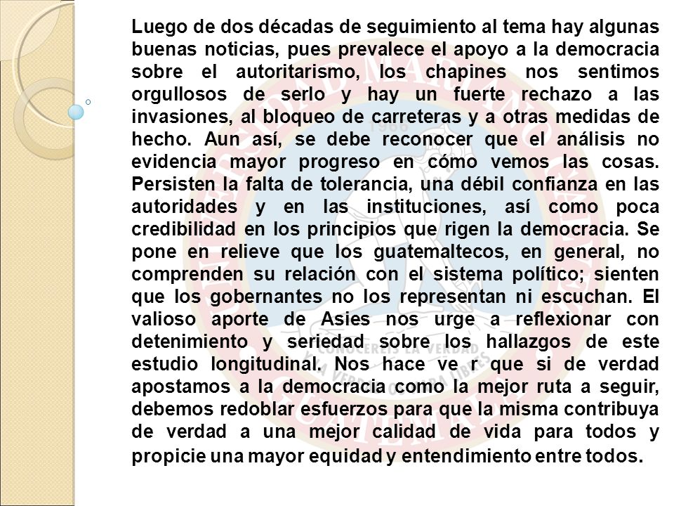 Luego de dos décadas de seguimiento al tema hay algunas buenas noticias, pues prevalece el apoyo a la democracia sobre el autoritarismo, los chapines nos sentimos orgullosos de serlo y hay un fuerte rechazo a las invasiones, al bloqueo de carreteras y a otras medidas de hecho.