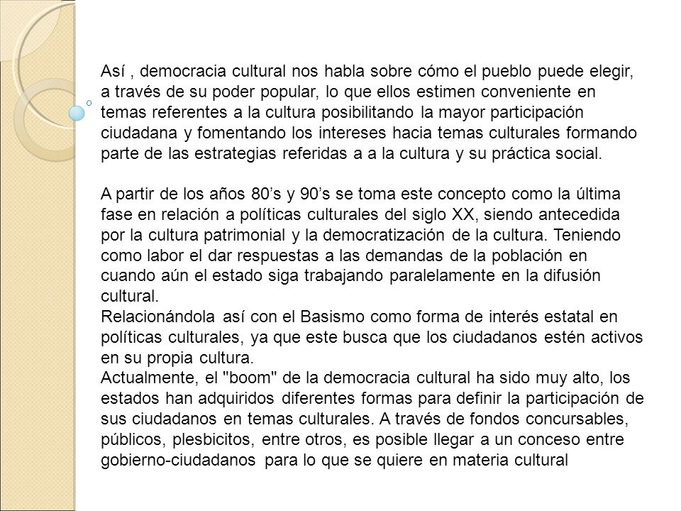 Así , democracia cultural nos habla sobre cómo el pueblo puede elegir, a través de su poder popular, lo que ellos estimen conveniente en temas referentes a la cultura posibilitando la mayor participación ciudadana y fomentando los intereses hacia temas culturales formando parte de las estrategias referidas a a la cultura y su práctica social.