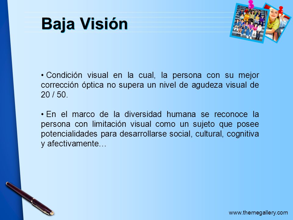 Baja Visión Condición visual en la cual, la persona con su mejor corrección óptica no supera un nivel de agudeza visual de 20 / 50.