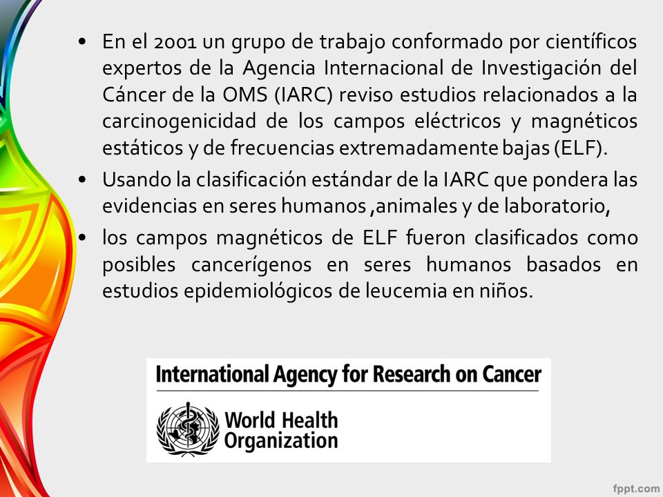 En el 2001 un grupo de trabajo conformado por científicos expertos de la Agencia Internacional de Investigación del Cáncer de la OMS (IARC) reviso estudios relacionados a la carcinogenicidad de los campos eléctricos y magnéticos estáticos y de frecuencias extremadamente bajas (ELF).
