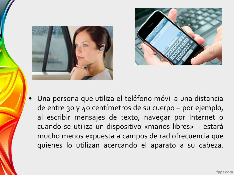 Una persona que utiliza el teléfono móvil a una distancia de entre 30 y 40 centímetros de su cuerpo – por ejemplo, al escribir mensajes de texto, navegar por Internet o cuando se utiliza un dispositivo «manos libres» – estará mucho menos expuesta a campos de radiofrecuencia que quienes lo utilizan acercando el aparato a su cabeza.
