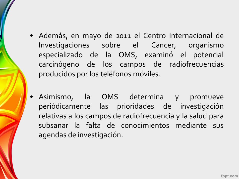 Además, en mayo de 2011 el Centro Internacional de Investigaciones sobre el Cáncer, organismo especializado de la OMS, examinó el potencial carcinógeno de los campos de radiofrecuencias producidos por los teléfonos móviles.