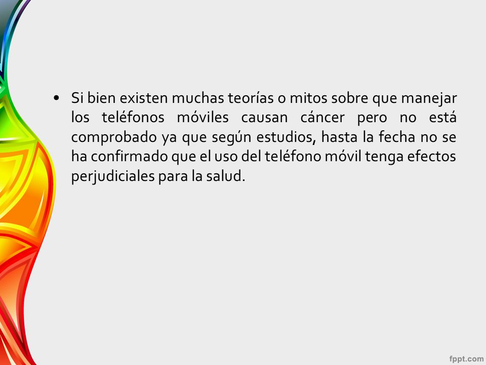 Si bien existen muchas teorías o mitos sobre que manejar los teléfonos móviles causan cáncer pero no está comprobado ya que según estudios, hasta la fecha no se ha confirmado que el uso del teléfono móvil tenga efectos perjudiciales para la salud.