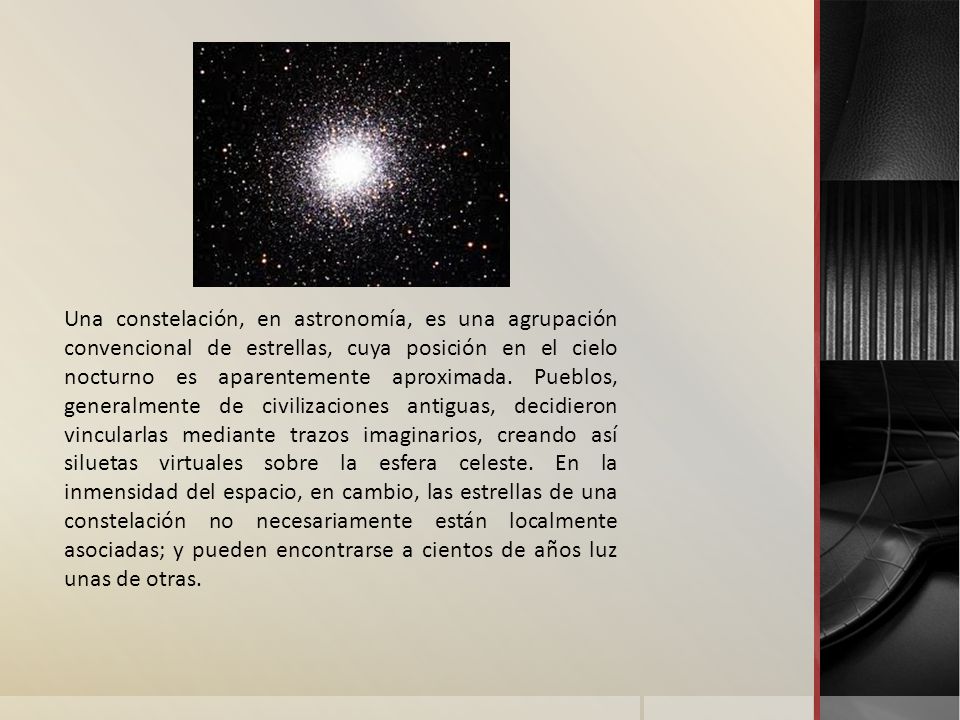 Una constelación, en astronomía, es una agrupación convencional de estrellas, cuya posición en el cielo nocturno es aparentemente aproximada.