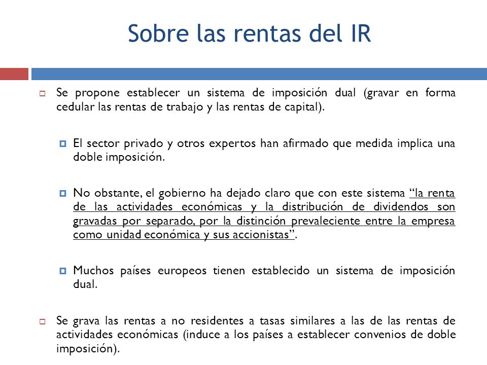 Sobre las rentas del IR Se propone establecer un sistema de imposición dual (gravar en forma cedular las rentas de trabajo y las rentas de capital).
