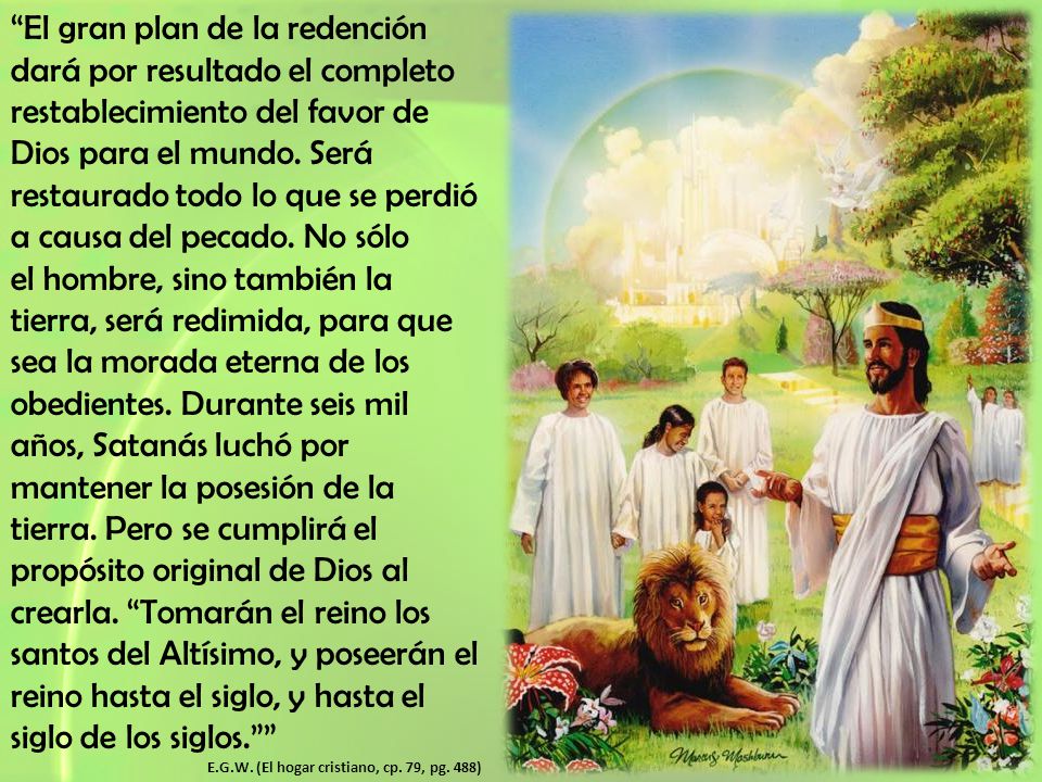 El gran plan de la redención dará por resultado el completo restablecimiento del favor de Dios para el mundo. Será restaurado todo lo que se perdió a causa del pecado. No sólo el hombre, sino también la tierra, será redimida, para que sea la morada eterna de los obedientes. Durante seis mil años, Satanás luchó por mantener la posesión de la tierra. Pero se cumplirá el propósito original de Dios al crearla. Tomarán el reino los santos del Altísimo, y poseerán el reino hasta el siglo, y hasta el siglo de los siglos.