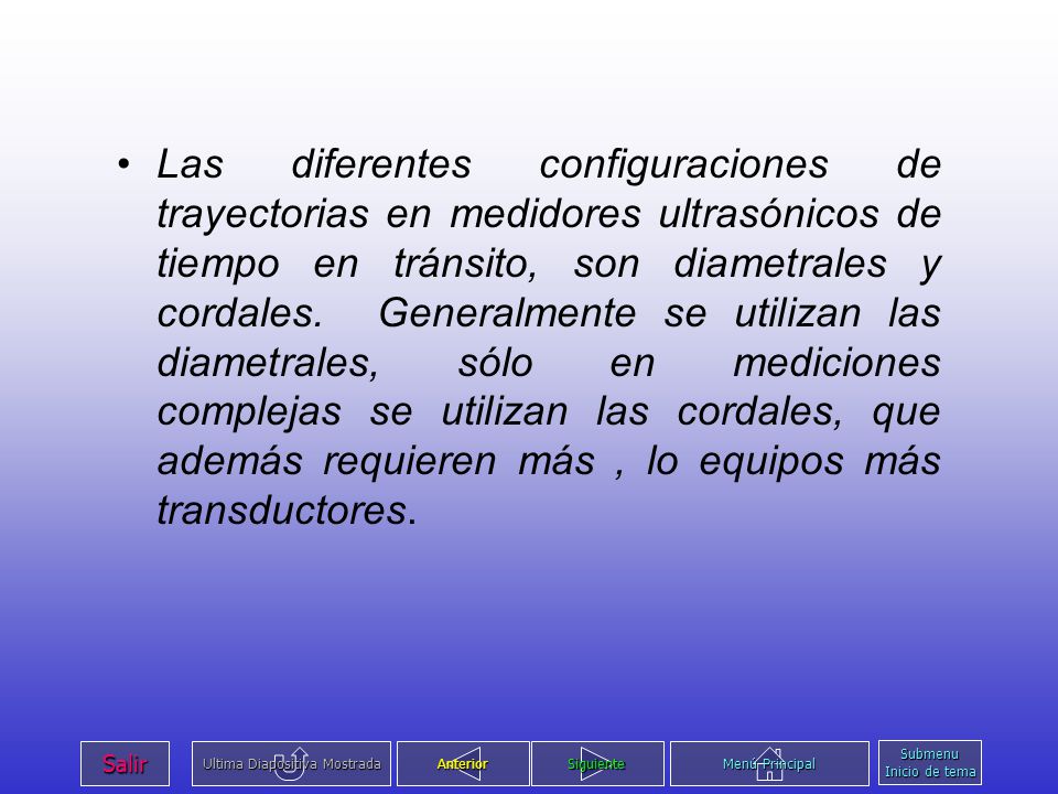Las diferentes configuraciones de trayectorias en medidores ultrasónicos de tiempo en tránsito, son diametrales y cordales. Generalmente se utilizan las diametrales, sólo en mediciones complejas se utilizan las cordales, que además requieren más , lo equipos más transductores.