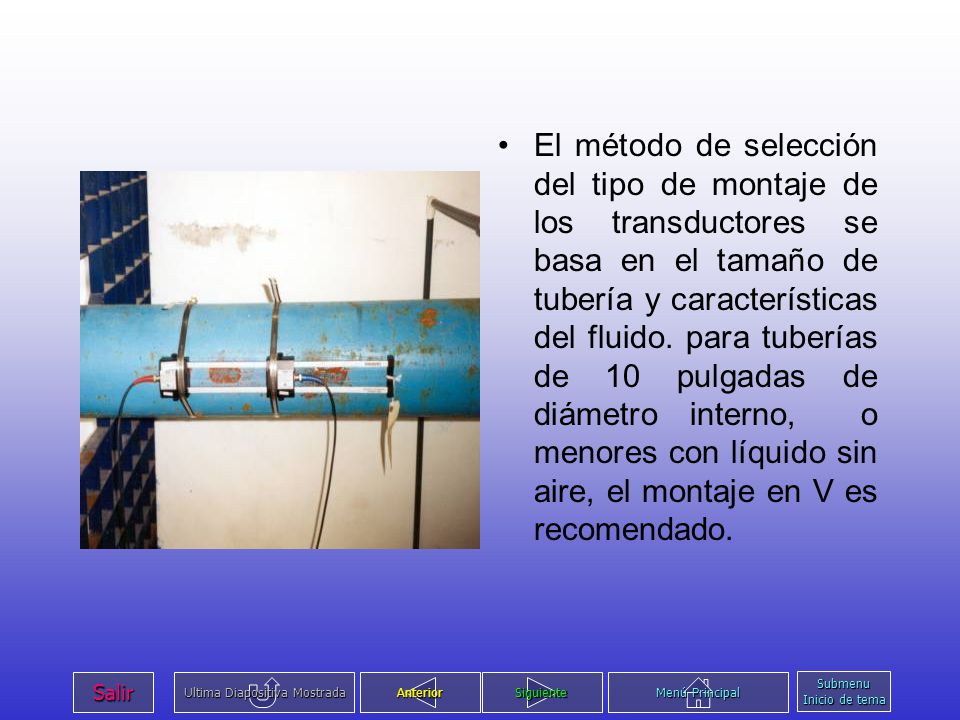 El método de selección del tipo de montaje de los transductores se basa en el tamaño de tubería y características del fluido. para tuberías de 10 pulgadas de diámetro interno, o menores con líquido sin aire, el montaje en V es recomendado.