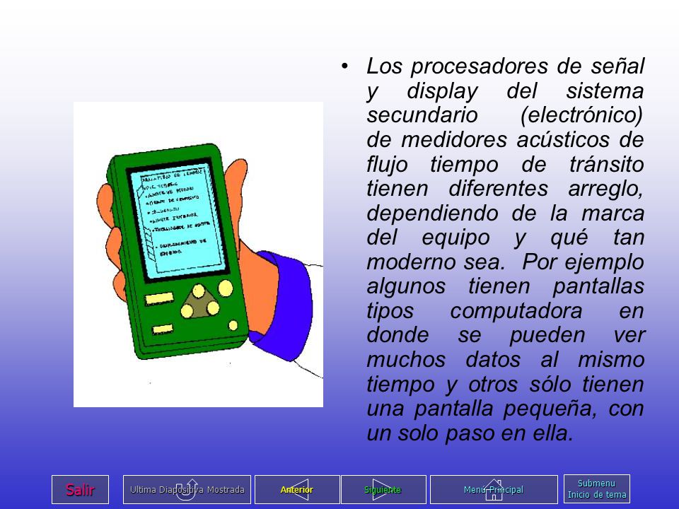 Los procesadores de señal y display del sistema secundario (electrónico) de medidores acústicos de flujo tiempo de tránsito tienen diferentes arreglo, dependiendo de la marca del equipo y qué tan moderno sea. Por ejemplo algunos tienen pantallas tipos computadora en donde se pueden ver muchos datos al mismo tiempo y otros sólo tienen una pantalla pequeña, con un solo paso en ella.