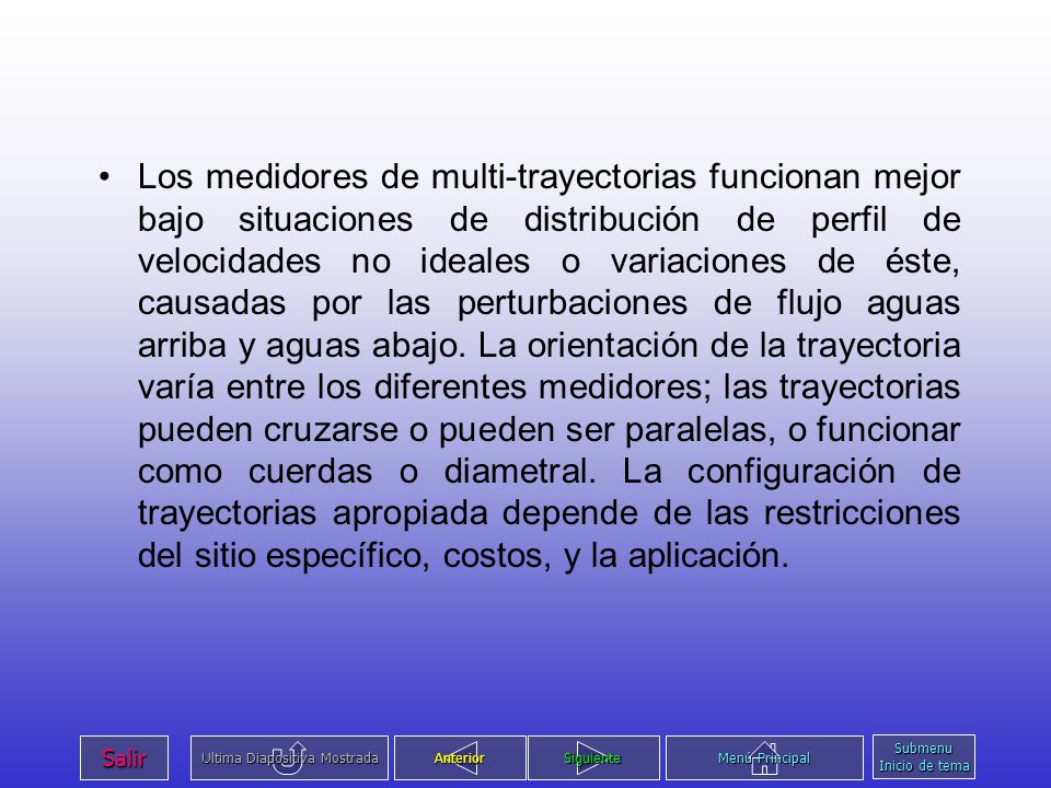 Los medidores de multi-trayectorias funcionan mejor bajo situaciones de distribución de perfil de velocidades no ideales o variaciones de éste, causadas por las perturbaciones de flujo aguas arriba y aguas abajo. La orientación de la trayectoria varía entre los diferentes medidores; las trayectorias pueden cruzarse o pueden ser paralelas, o funcionar como cuerdas o diametral. La configuración de trayectorias apropiada depende de las restricciones del sitio específico, costos, y la aplicación.
