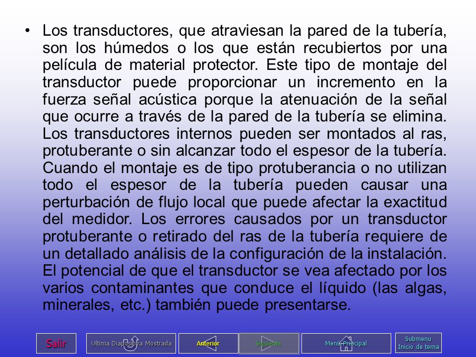 Los transductores, que atraviesan la pared de la tubería, son los húmedos o los que están recubiertos por una película de material protector. Este tipo de montaje del transductor puede proporcionar un incremento en la fuerza señal acústica porque la atenuación de la señal que ocurre a través de la pared de la tubería se elimina. Los transductores internos pueden ser montados al ras, protuberante o sin alcanzar todo el espesor de la tubería. Cuando el montaje es de tipo protuberancia o no utilizan todo el espesor de la tubería pueden causar una perturbación de flujo local que puede afectar la exactitud del medidor. Los errores causados por un transductor protuberante o retirado del ras de la tubería requiere de un detallado análisis de la configuración de la instalación. El potencial de que el transductor se vea afectado por los varios contaminantes que conduce el líquido (las algas, minerales, etc.) también puede presentarse.