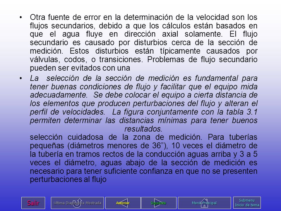 Otra fuente de error en la determinación de la velocidad son los flujos secundarios, debido a que los cálculos están basados en que el agua fluye en dirección axial solamente. El flujo secundario es causado por disturbios cerca de la sección de medición. Estos disturbios están típicamente causados por válvulas, codos, o transiciones. Problemas de flujo secundario pueden ser evitados con una