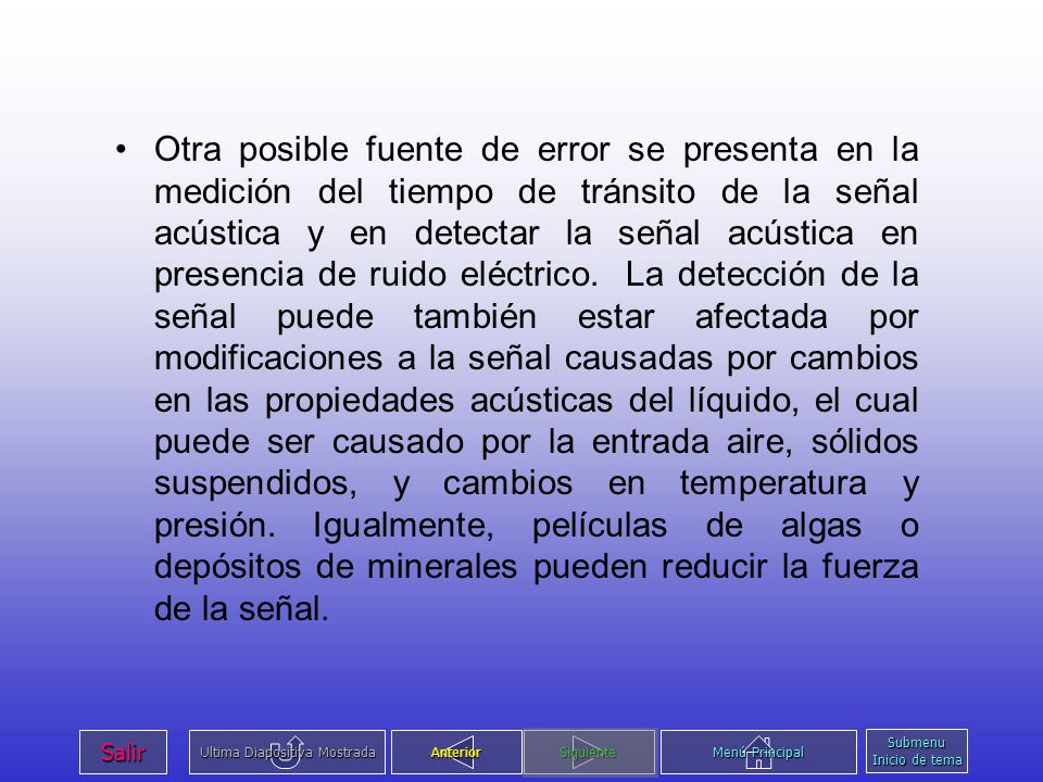 Otra posible fuente de error se presenta en la medición del tiempo de tránsito de la señal acústica y en detectar la señal acústica en presencia de ruido eléctrico. La detección de la señal puede también estar afectada por modificaciones a la señal causadas por cambios en las propiedades acústicas del líquido, el cual puede ser causado por la entrada aire, sólidos suspendidos, y cambios en temperatura y presión. Igualmente, películas de algas o depósitos de minerales pueden reducir la fuerza de la señal.