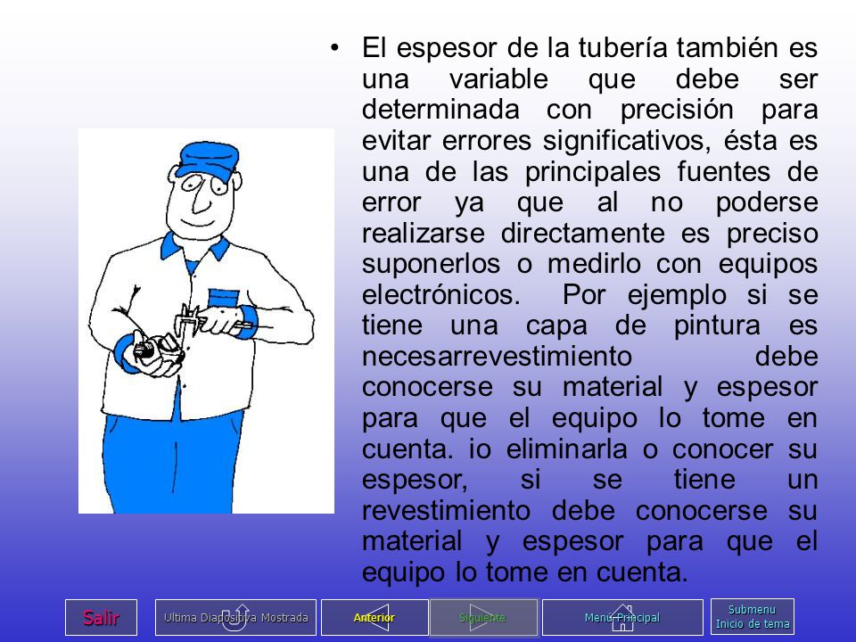 El espesor de la tubería también es una variable que debe ser determinada con precisión para evitar errores significativos, ésta es una de las principales fuentes de error ya que al no poderse realizarse directamente es preciso suponerlos o medirlo con equipos electrónicos. Por ejemplo si se tiene una capa de pintura es necesarrevestimiento debe conocerse su material y espesor para que el equipo lo tome en cuenta. io eliminarla o conocer su espesor, si se tiene un revestimiento debe conocerse su material y espesor para que el equipo lo tome en cuenta.