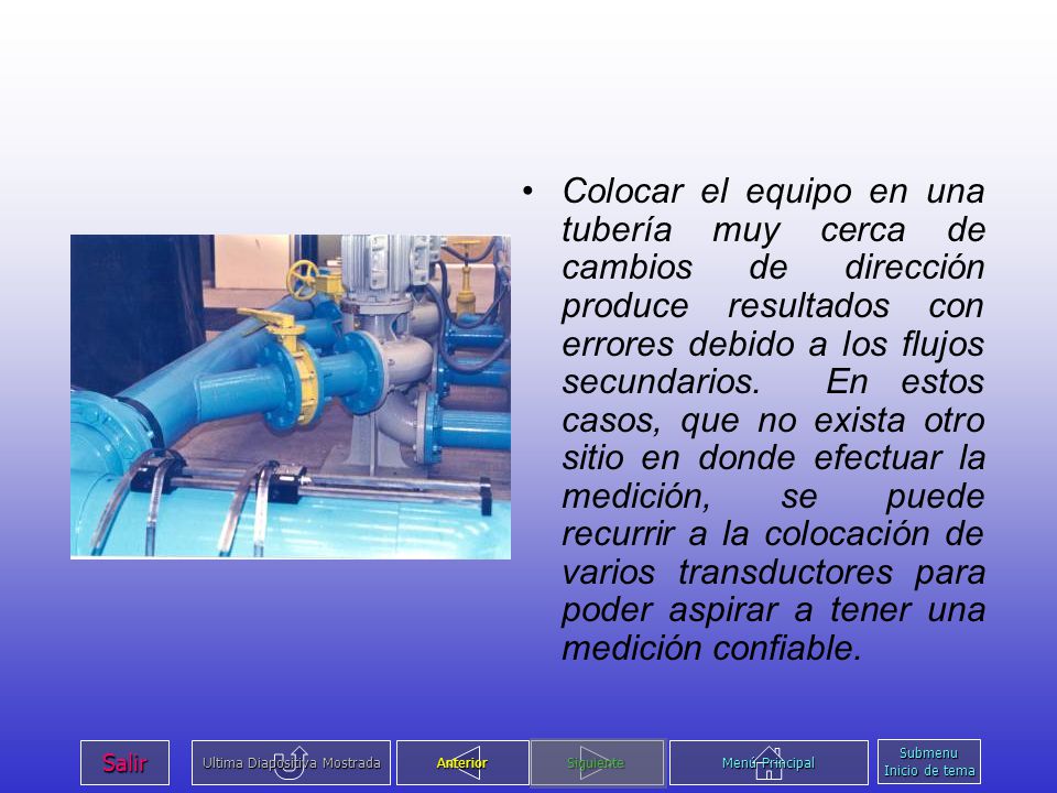 Colocar el equipo en una tubería muy cerca de cambios de dirección produce resultados con errores debido a los flujos secundarios. En estos casos, que no exista otro sitio en donde efectuar la medición, se puede recurrir a la colocación de varios transductores para poder aspirar a tener una medición confiable.