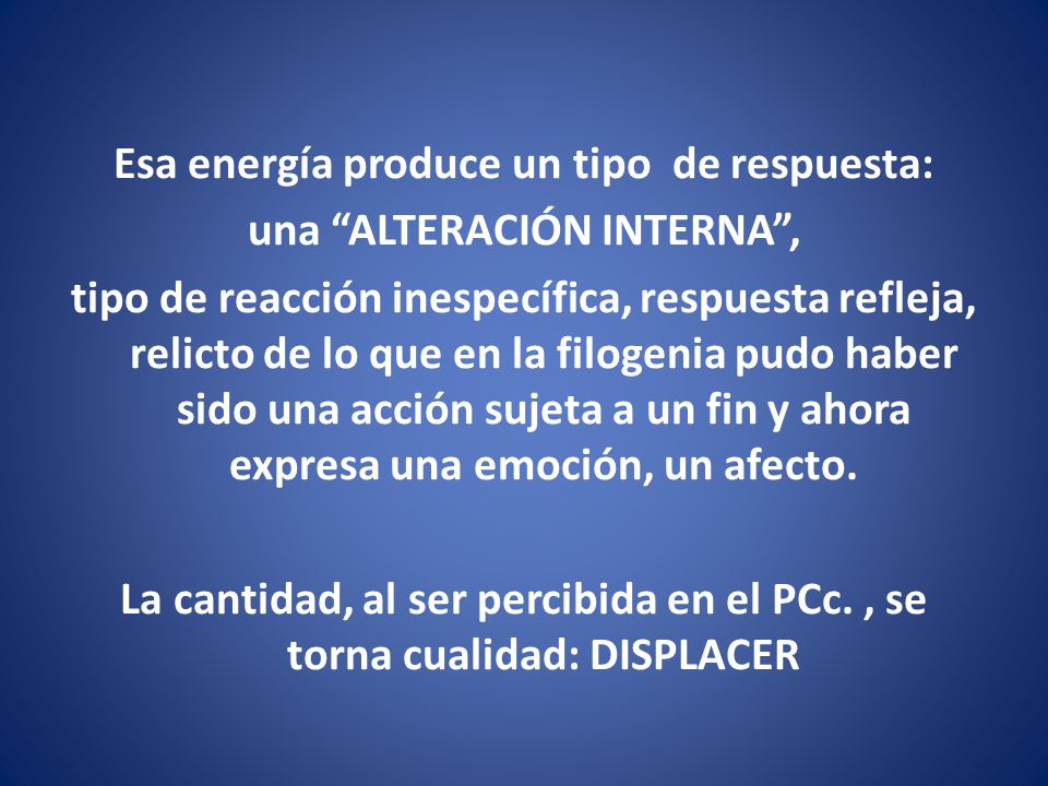 Esa energía produce un tipo de respuesta: una ALTERACIÓN INTERNA , tipo de reacción inespecífica, respuesta refleja, relicto de lo que en la filogenia pudo haber sido una acción sujeta a un fin y ahora expresa una emoción, un afecto.