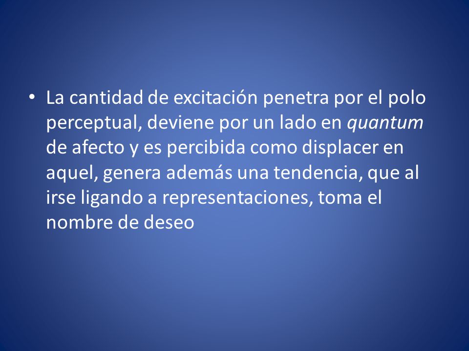 La cantidad de excitación penetra por el polo perceptual, deviene por un lado en quantum de afecto y es percibida como displacer en aquel, genera además una tendencia, que al irse ligando a representaciones, toma el nombre de deseo