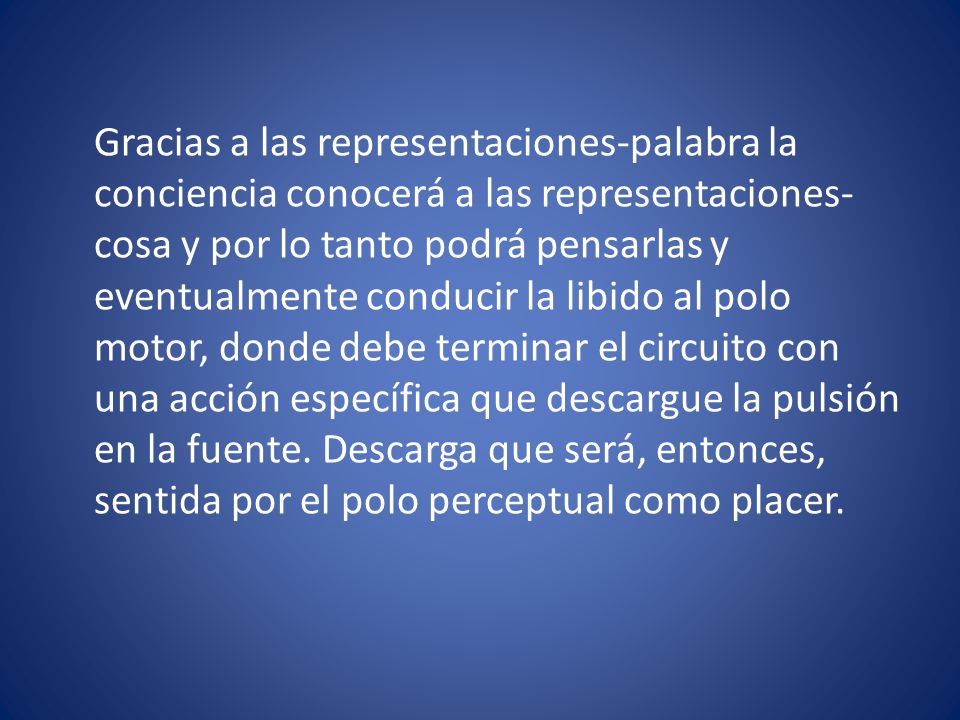 Gracias a las representaciones-palabra la conciencia conocerá a las representaciones-cosa y por lo tanto podrá pensarlas y eventualmente conducir la libido al polo motor, donde debe terminar el circuito con una acción específica que descargue la pulsión en la fuente.