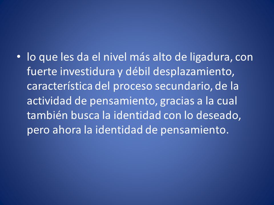 lo que les da el nivel más alto de ligadura, con fuerte investidura y débil desplazamiento, característica del proceso secundario, de la actividad de pensamiento, gracias a la cual también busca la identidad con lo deseado, pero ahora la identidad de pensamiento.