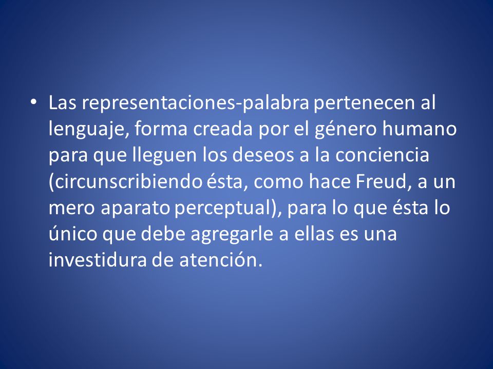 Las representaciones-palabra pertenecen al lenguaje, forma creada por el género humano para que lleguen los deseos a la conciencia (circunscribiendo ésta, como hace Freud, a un mero aparato perceptual), para lo que ésta lo único que debe agregarle a ellas es una investidura de atención.