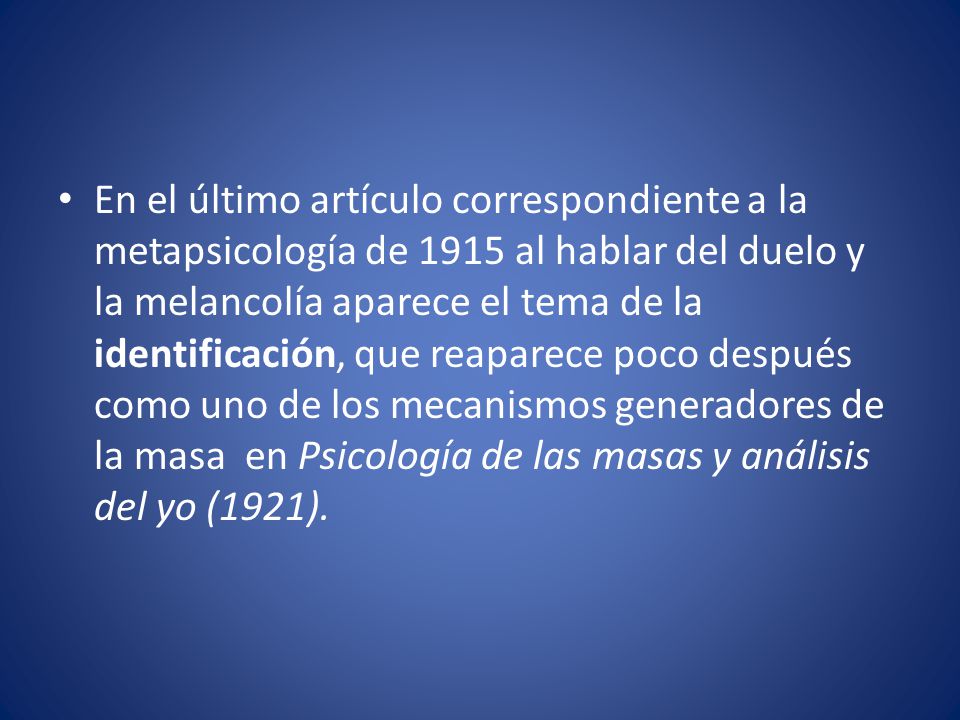 En el último artículo correspondiente a la metapsicología de 1915 al hablar del duelo y la melancolía aparece el tema de la identificación, que reaparece poco después como uno de los mecanismos generadores de la masa en Psicología de las masas y análisis del yo (1921).