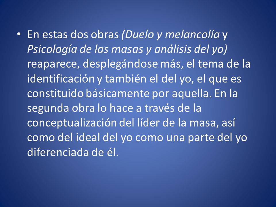 En estas dos obras (Duelo y melancolía y Psicología de las masas y análisis del yo) reaparece, desplegándose más, el tema de la identificación y también el del yo, el que es constituido básicamente por aquella.