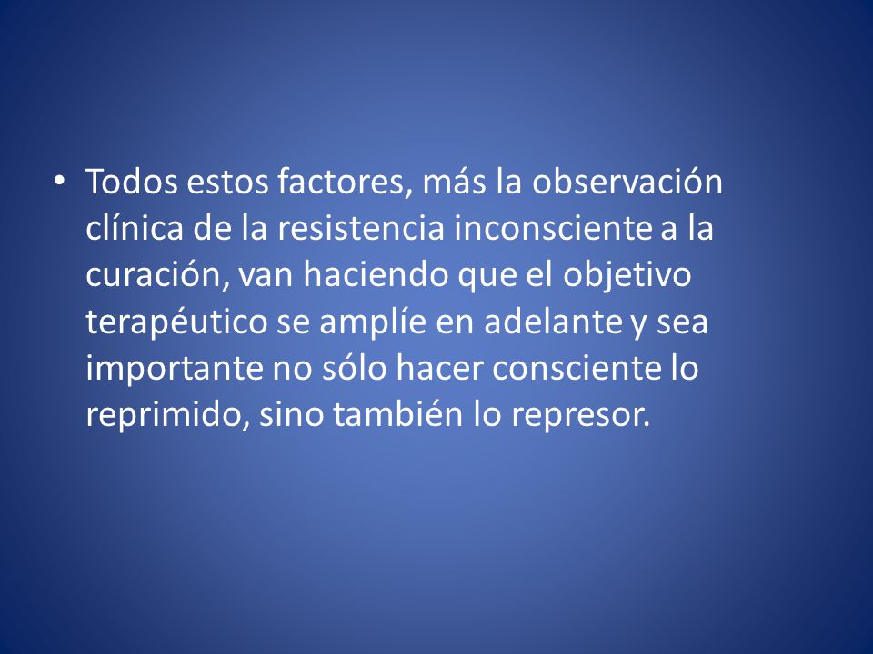 Todos estos factores, más la observación clínica de la resistencia inconsciente a la curación, van haciendo que el objetivo terapéutico se amplíe en adelante y sea importante no sólo hacer consciente lo reprimido, sino también lo represor.