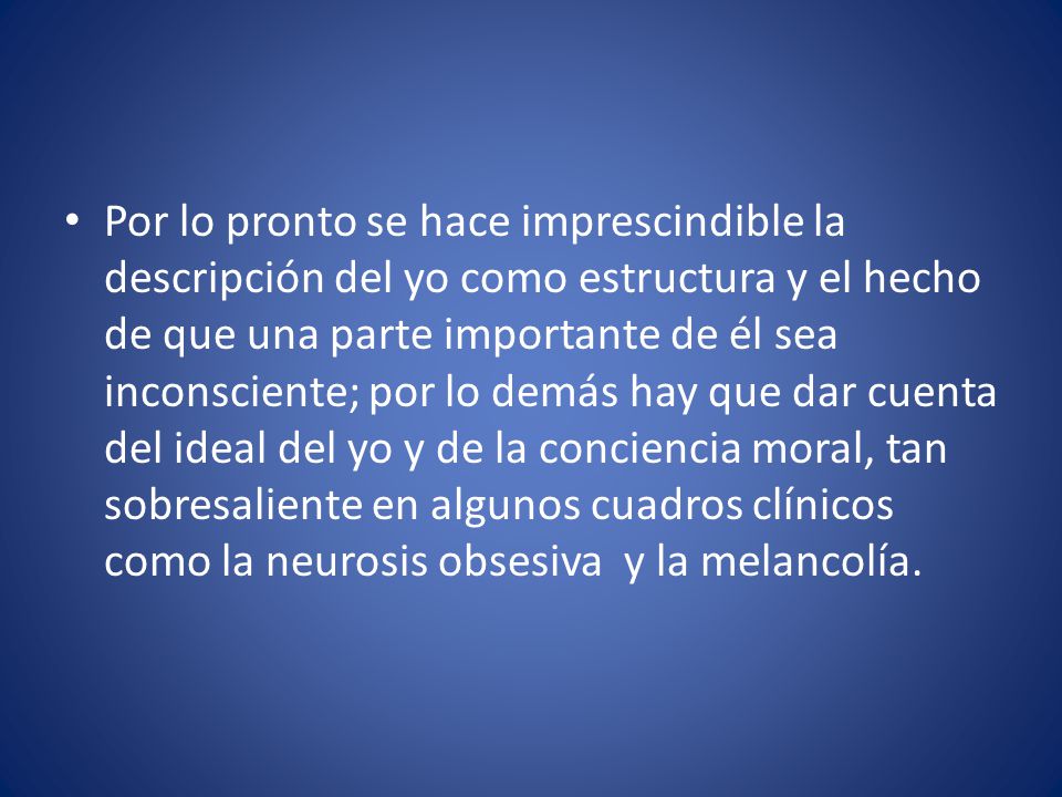 Por lo pronto se hace imprescindible la descripción del yo como estructura y el hecho de que una parte importante de él sea inconsciente; por lo demás hay que dar cuenta del ideal del yo y de la conciencia moral, tan sobresaliente en algunos cuadros clínicos como la neurosis obsesiva y la melancolía.