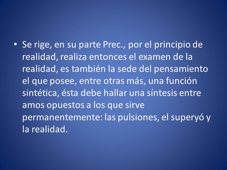 Se rige, en su parte Prec., por el principio de realidad, realiza entonces el examen de la realidad, es también la sede del pensamiento el que posee, entre otras más, una función sintética, ésta debe hallar una síntesis entre amos opuestos a los que sirve permanentemente: las pulsiones, el superyó y la realidad.