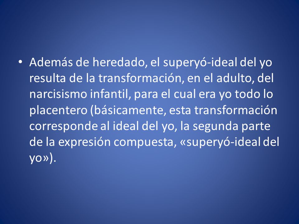 Además de heredado, el superyó-ideal del yo resulta de la transformación, en el adulto, del narcisismo infantil, para el cual era yo todo lo placentero (básicamente, esta transforma­ción corresponde al ideal del yo, la segunda parte de la expresión compuesta, «superyó-ideal del yo»).