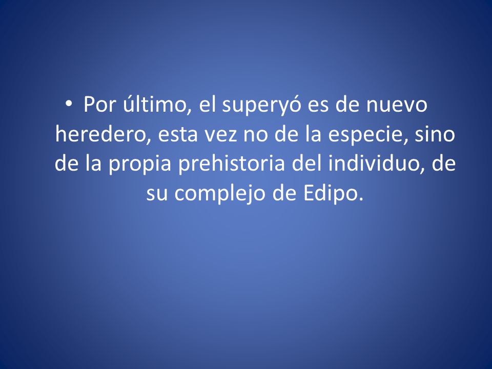 Por último, el superyó es de nuevo heredero, esta vez no de la especie, sino de la propia prehistoria del individuo, de su complejo de Edipo.